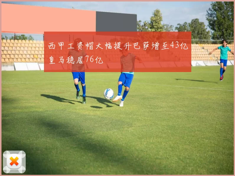 西甲工资帽大幅提升巴萨增至43亿皇马稳居76亿