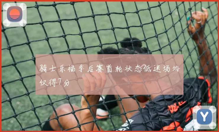 骑士乐福季后赛首轮状态低迷场均仅得7分