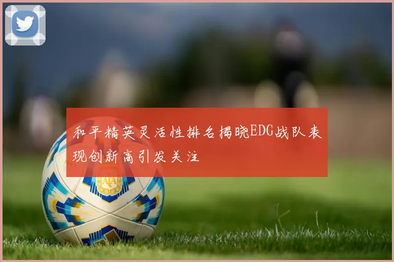 和平精英灵活性排名揭晓EDG战队表现创新高引发关注