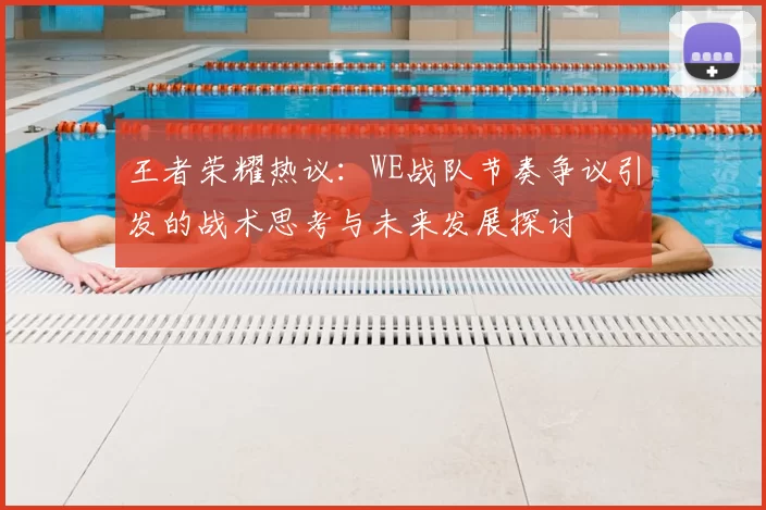 王者荣耀热议：WE战队节奏争议引发的战术思考与未来发展探讨