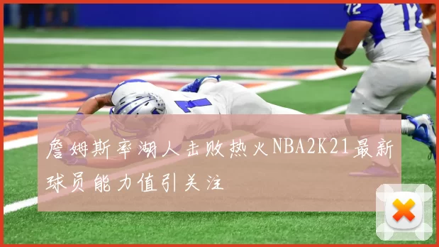詹姆斯率湖人击败热火NBA2K21最新球员能力值引关注
