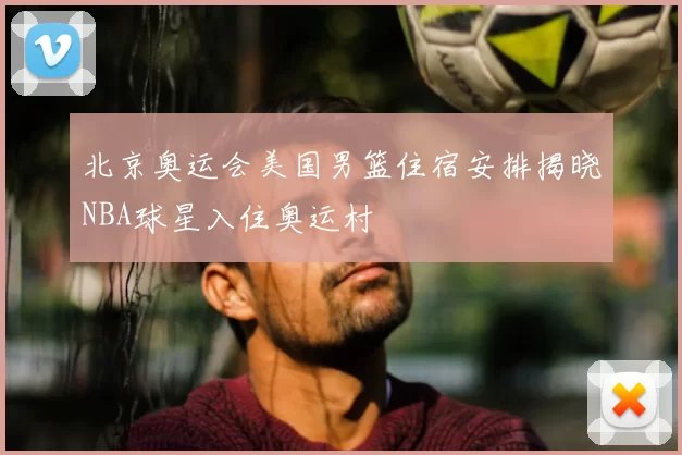 北京奥运会美国男篮住宿安排揭晓NBA球星入住奥运村