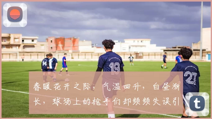 春暖花开之际,气温回升,白昼渐长,球场上的枪手们却频频失误引发热议