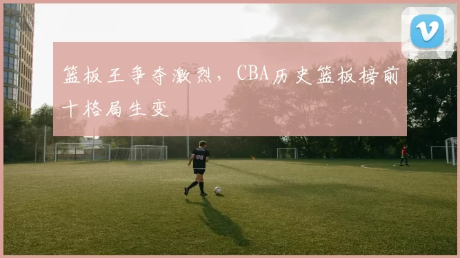 篮板王争夺激烈,CBA历史篮板榜前十格局生变