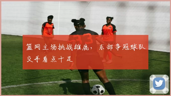 篮网主场挑战雄鹿，东部争冠球队交手看点十足