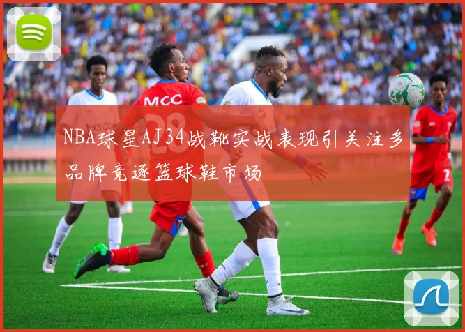 NBA球星AJ34战靴实战表现引关注多品牌竞逐篮球鞋市场