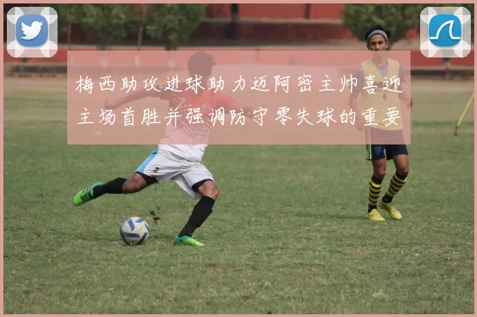 梅西助攻进球助力迈阿密主帅喜迎主场首胜并强调防守零失球的重要性