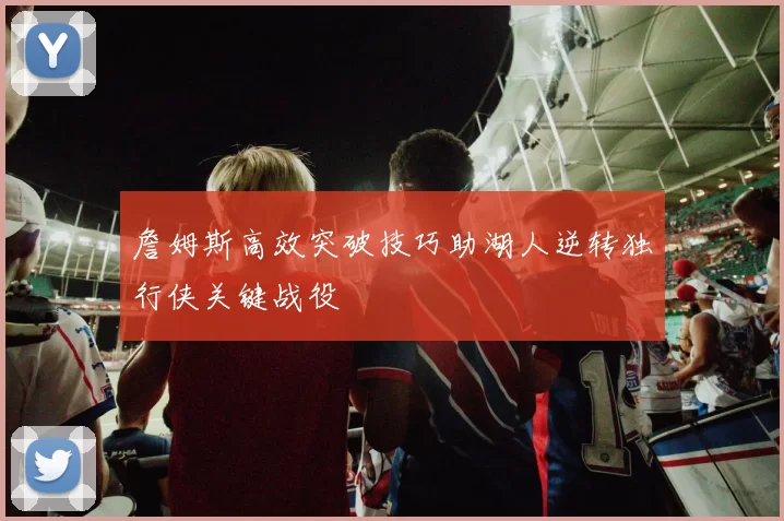 詹姆斯高效突破技巧助湖人逆转独行侠关键战役