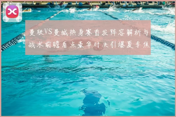 曼联VS曼城热身赛首发阵容解析与战术前瞻看点豪华对决引爆夏季焦点