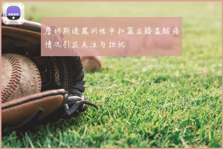 詹姆斯透露训练中扣篮后膝盖酸痛情况引发关注与担忧