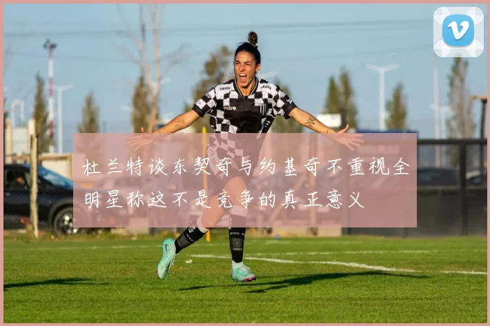 杜兰特谈东契奇与约基奇不重视全明星称这不是竞争的真正意义