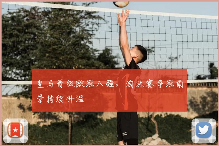 皇马晋级欧冠八强,淘汰赛争冠前景持续升温