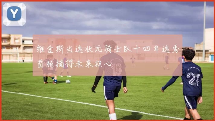 维金斯当选状元骑士队十四年选秀首轮摘得未来核心