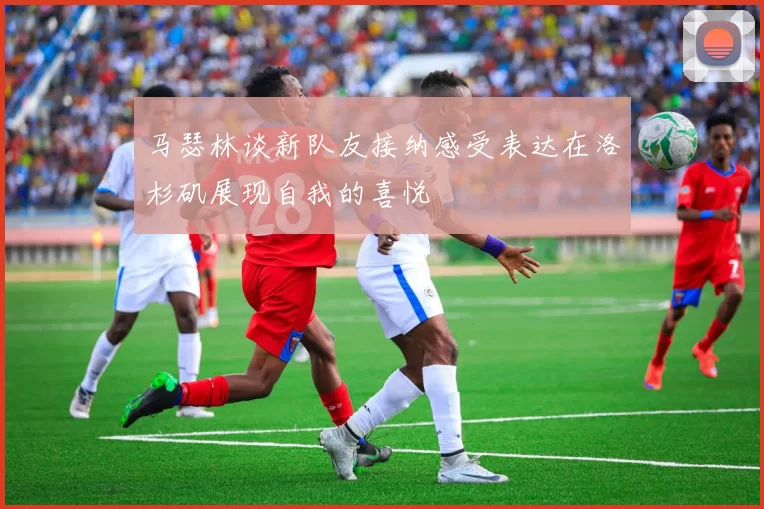 马瑟林谈新队友接纳感受表达在洛杉矶展现自我的喜悦