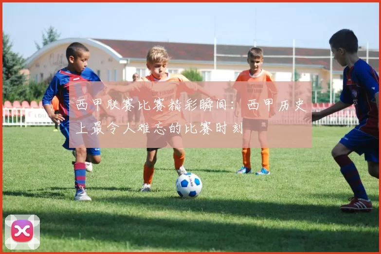 西甲联赛比赛精彩瞬间：西甲历史上最令人难忘的比赛时刻