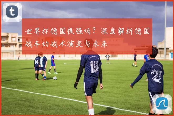 世界杯德国很强吗?深度解析德国战车的战术演变与未来