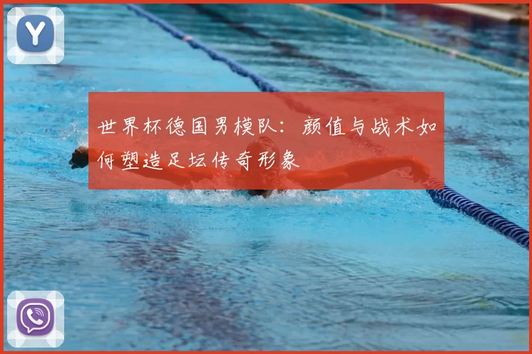世界杯德国男模队:颜值与战术如何塑造足坛传奇形象
