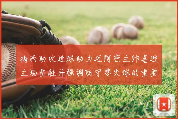 梅西助攻进球助力迈阿密主帅喜迎主场首胜并强调防守零失球的重要性