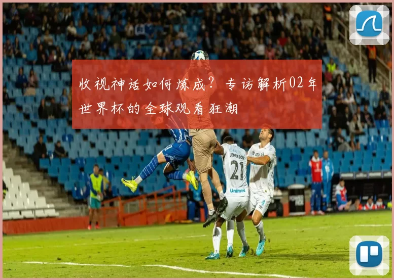 收视神话如何炼成?专访解析02年世界杯的全球观看狂潮