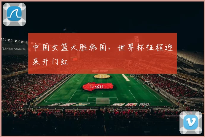 中国女篮大胜韩国,世界杯征程迎来开门红