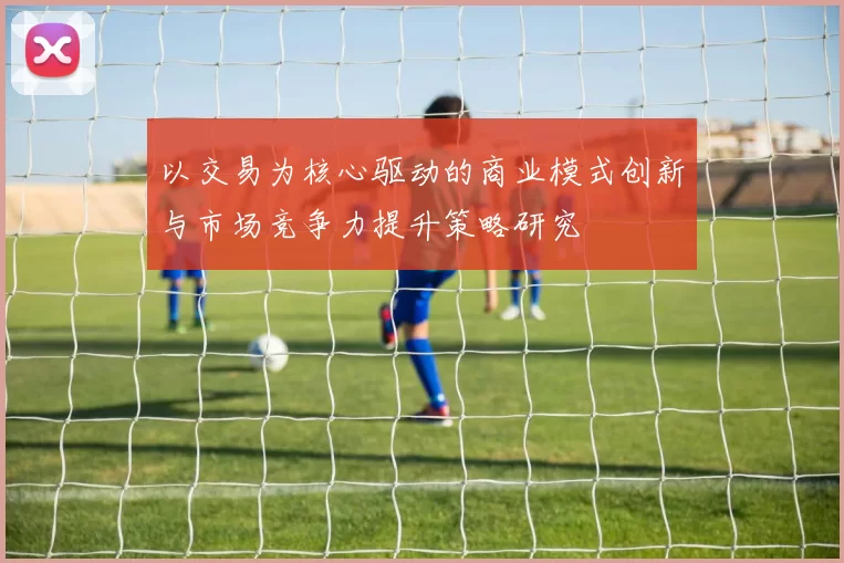 以交易为核心驱动的商业模式创新与市场竞争力提升策略研究