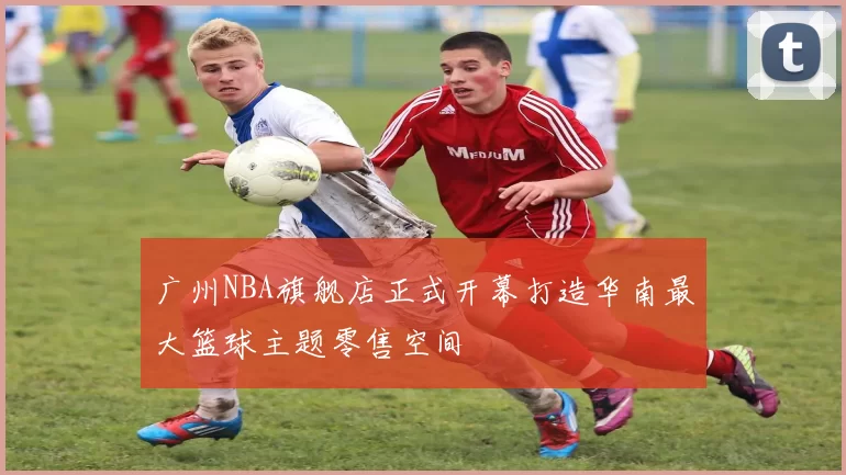 广州NBA旗舰店正式开幕打造华南最大篮球主题零售空间