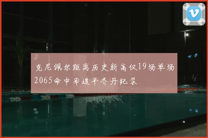 克尼佩尔距离历史新高仅19场单场2065命中率追平乔丹纪录
