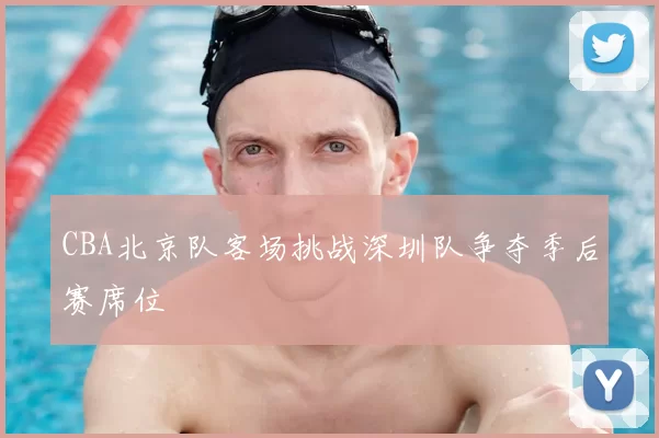 CBA北京队客场挑战深圳队争夺季后赛席位