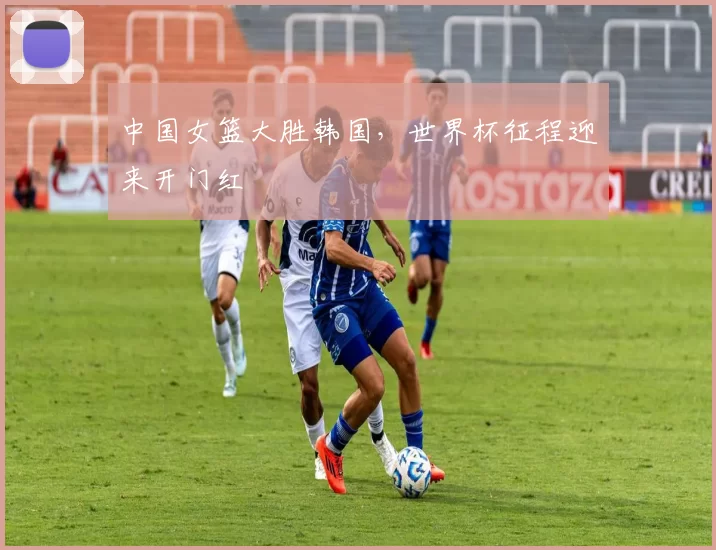 中国女篮大胜韩国,世界杯征程迎来开门红
