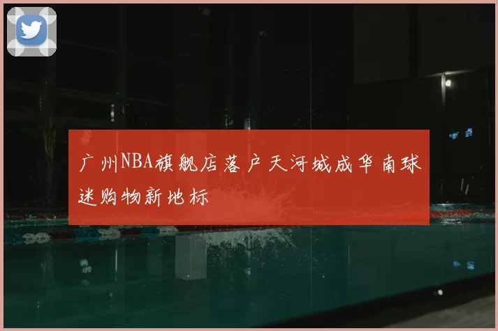 广州NBA旗舰店落户天河城成华南球迷购物新地标