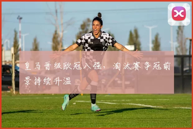 皇马晋级欧冠八强,淘汰赛争冠前景持续升温