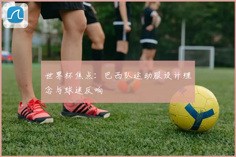 世界杯焦点:巴西队运动服设计理念与球迷反响