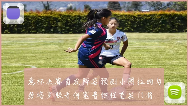 意杯决赛首发阵容预测小图拉姆与劳塔罗联手何塞普担任首发门将