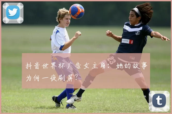 抖音世界杯广告女主角:她的故事为何一夜刷屏?
