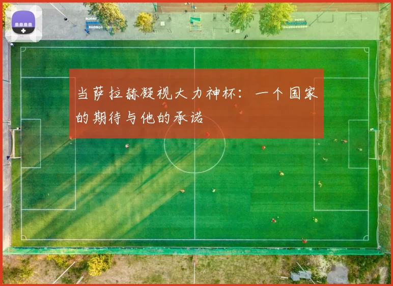 当萨拉赫凝视大力神杯:一个国家的期待与他的承诺