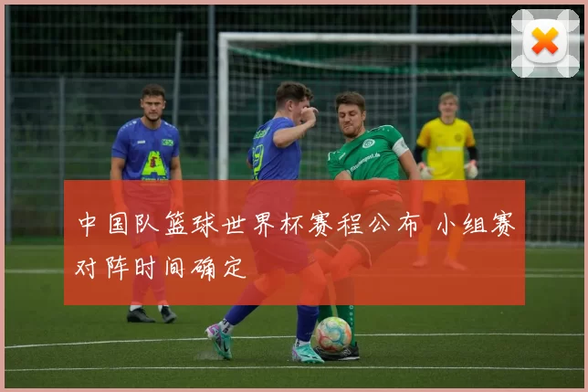 中国队篮球世界杯赛程公布 小组赛对阵时间确定