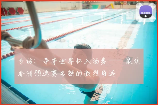 专访:争夺世界杯入场券——聚焦非洲预选赛名额的激烈角逐
