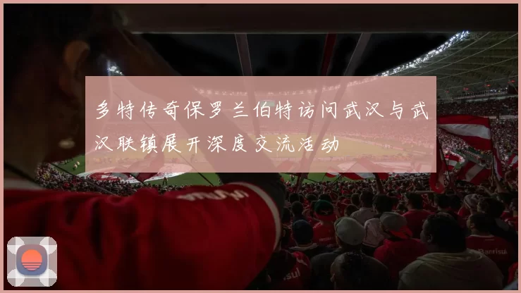 多特传奇保罗兰伯特访问武汉与武汉联镇展开深度交流活动