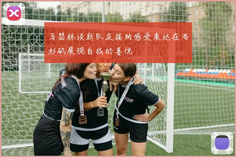 马瑟林谈新队友接纳感受表达在洛杉矶展现自我的喜悦