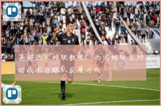 英超西汉姆联教练：西汉姆联主帅的战术与球队发展方向