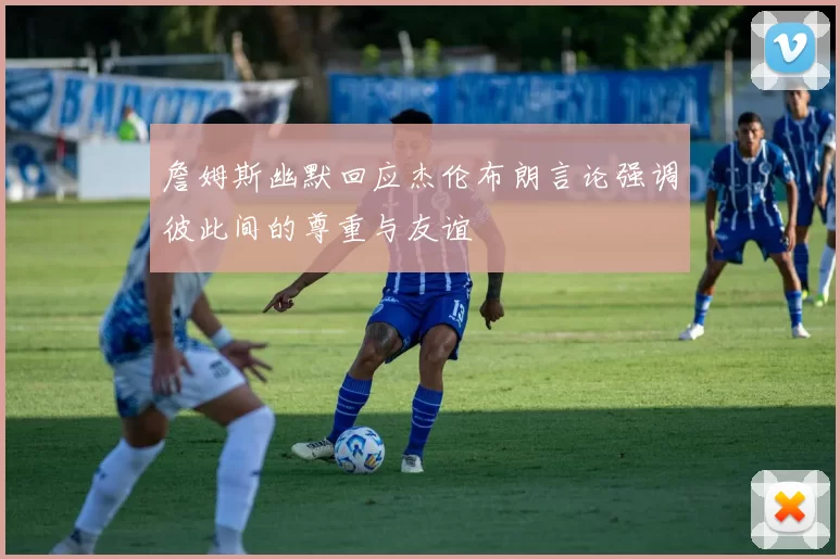 詹姆斯幽默回应杰伦布朗言论强调彼此间的尊重与友谊