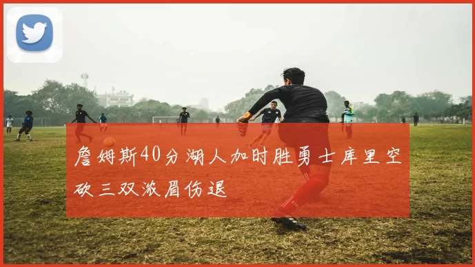 詹姆斯40分湖人加时胜勇士库里空砍三双浓眉伤退