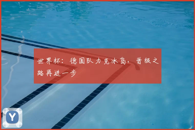 世界杯：德国队力克冰岛，晋级之路再进一步