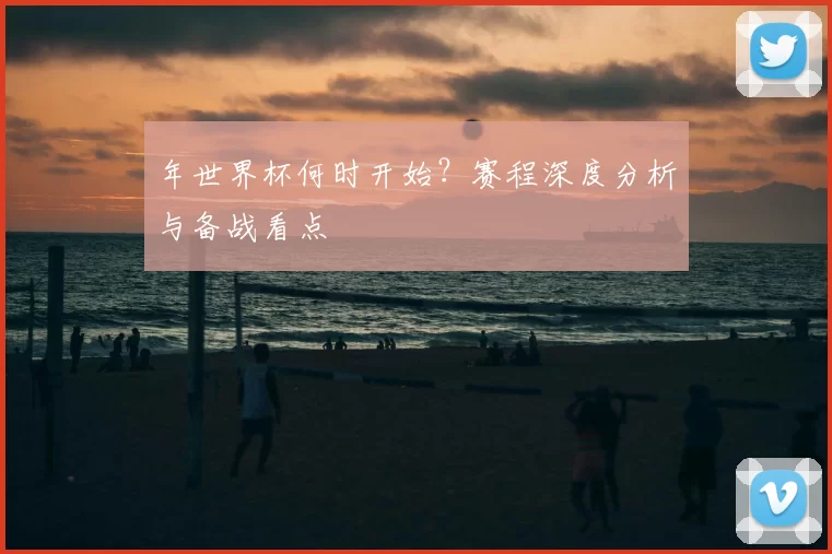 年世界杯何时开始？赛程深度分析与备战看点