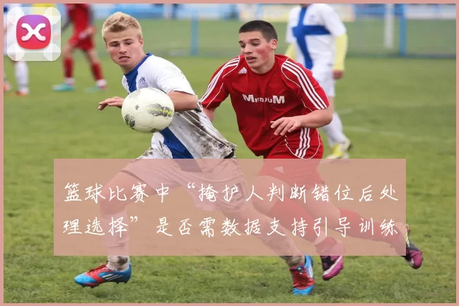 篮球比赛中“掩护人判断错位后处理选择”是否需数据支持引导训练