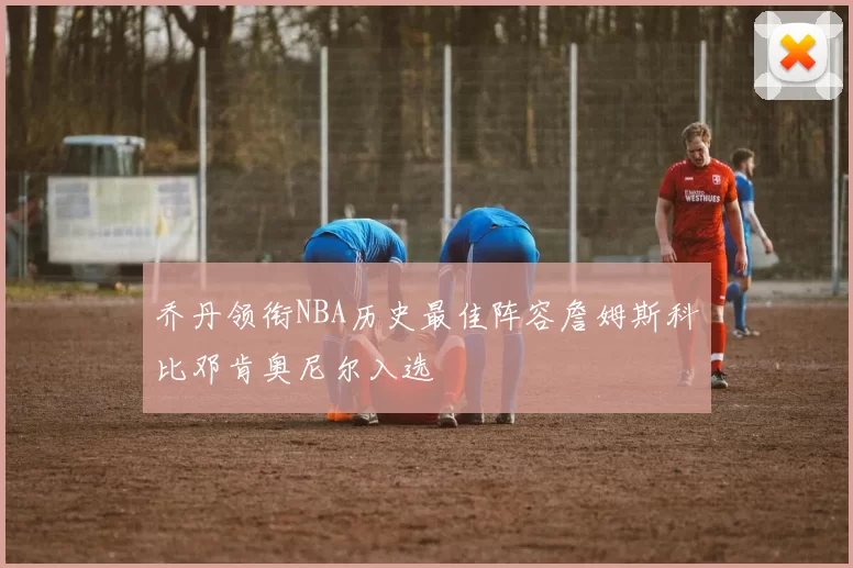 乔丹领衔NBA历史最佳阵容詹姆斯科比邓肯奥尼尔入选