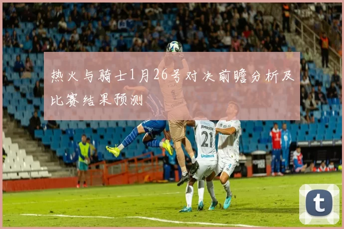 热火与骑士1月26号对决前瞻分析及比赛结果预测