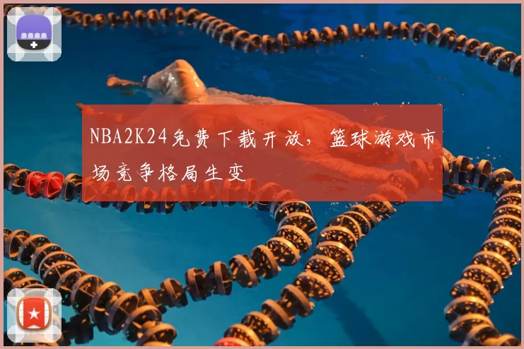 NBA2K24免费下载开放，篮球游戏市场竞争格局生变