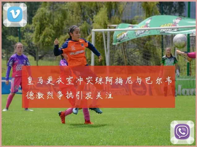 皇马更衣室冲突琼阿梅尼与巴尔韦德激烈争执引发关注