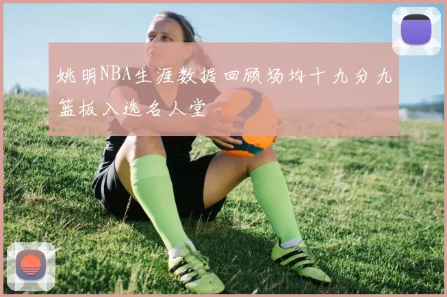 姚明NBA生涯数据回顾场均十九分九篮板入选名人堂